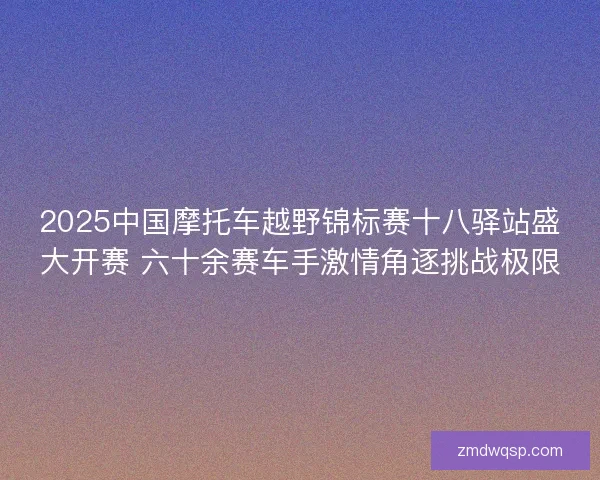 2025中国摩托车越野锦标赛十八驿站盛大开赛 六十余赛车手激情角逐挑战极限