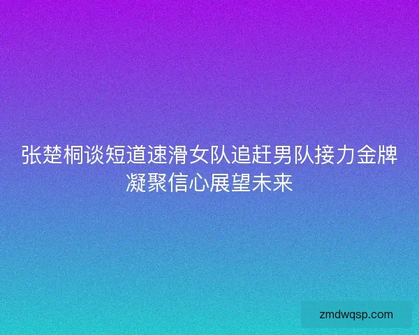张楚桐谈短道速滑女队追赶男队接力金牌凝聚信心展望未来