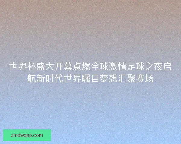世界杯盛大开幕点燃全球激情足球之夜启航新时代世界瞩目梦想汇聚赛场