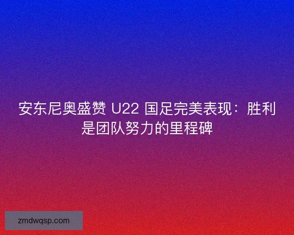 安东尼奥盛赞 U22 国足完美表现：胜利是团队努力的里程碑