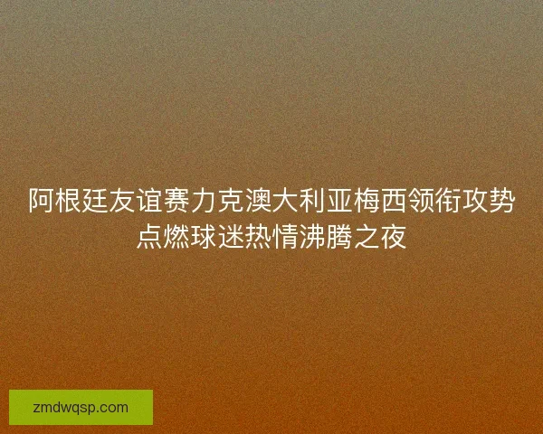 阿根廷友谊赛力克澳大利亚梅西领衔攻势点燃球迷热情沸腾之夜