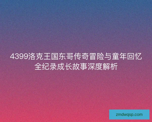 4399洛克王国东哥传奇冒险与童年回忆全纪录成长故事深度解析