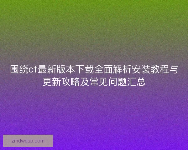 围绕cf最新版本下载全面解析安装教程与更新攻略及常见问题汇总